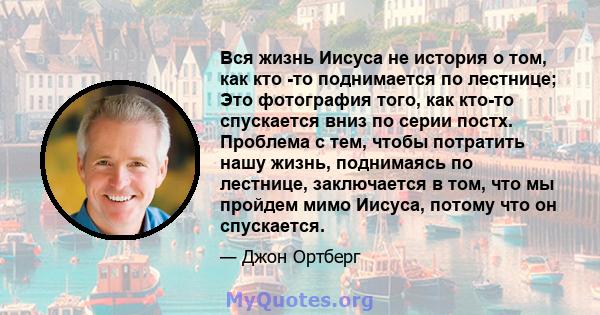 Вся жизнь Иисуса не история о том, как кто -то поднимается по лестнице; Это фотография того, как кто-то спускается вниз по серии постх. Проблема с тем, чтобы потратить нашу жизнь, поднимаясь по лестнице, заключается в