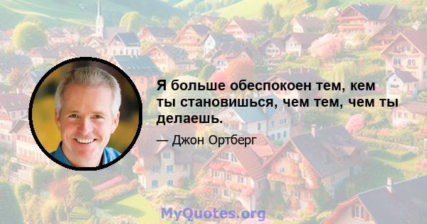 Я больше обеспокоен тем, кем ты становишься, чем тем, чем ты делаешь.