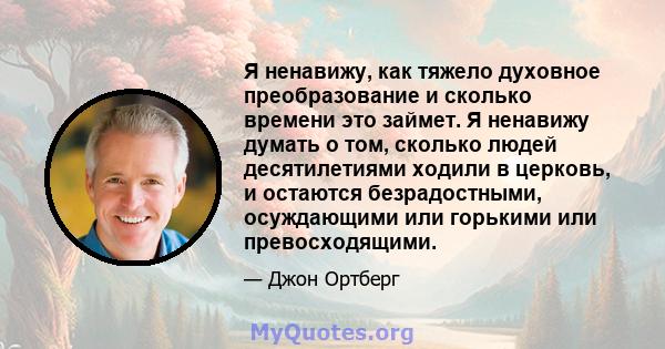 Я ненавижу, как тяжело духовное преобразование и сколько времени это займет. Я ненавижу думать о том, сколько людей десятилетиями ходили в церковь, и остаются безрадостными, осуждающими или горькими или превосходящими.