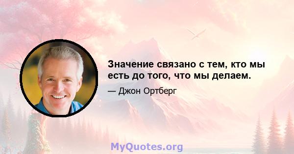 Значение связано с тем, кто мы есть до того, что мы делаем.