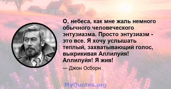 О, небеса, как мне жаль немного обычного человеческого энтузиазма. Просто энтузиазм - это все. Я хочу услышать теплый, захватывающий голос, выкрикивая Аллилуйя! Аллилуйя! Я жив!