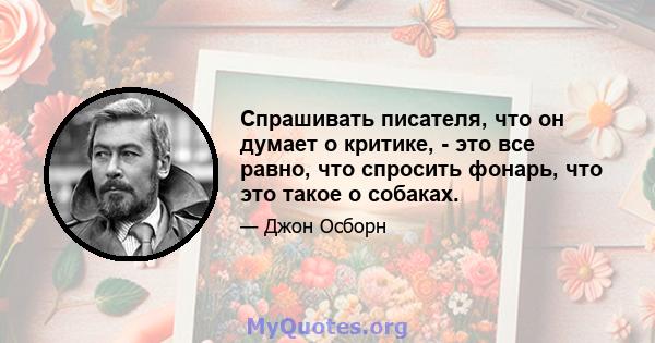 Спрашивать писателя, что он думает о критике, - это все равно, что спросить фонарь, что это такое о собаках.