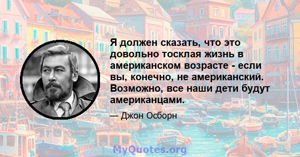 Я должен сказать, что это довольно тосклая жизнь в американском возрасте - если вы, конечно, не американский. Возможно, все наши дети будут американцами.