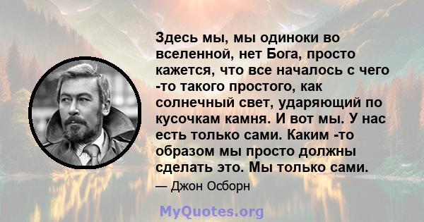 Здесь мы, мы одиноки во вселенной, нет Бога, просто кажется, что все началось с чего -то такого простого, как солнечный свет, ударяющий по кусочкам камня. И вот мы. У нас есть только сами. Каким -то образом мы просто