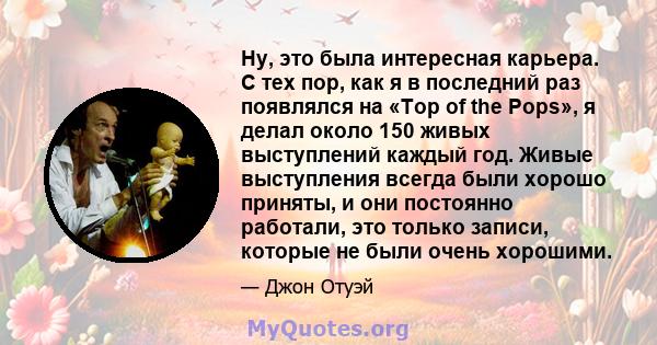 Ну, это была интересная карьера. С тех пор, как я в последний раз появлялся на «Top of the Pops», я делал около 150 живых выступлений каждый год. Живые выступления всегда были хорошо приняты, и они постоянно работали,