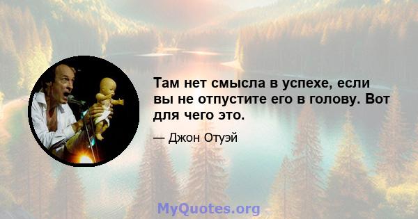 Там нет смысла в успехе, если вы не отпустите его в голову. Вот для чего это.