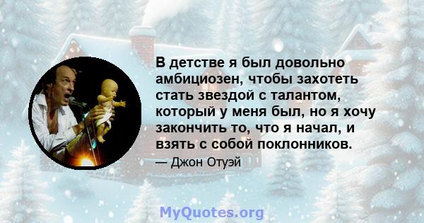 В детстве я был довольно амбициозен, чтобы захотеть стать звездой с талантом, который у меня был, но я хочу закончить то, что я начал, и взять с собой поклонников.