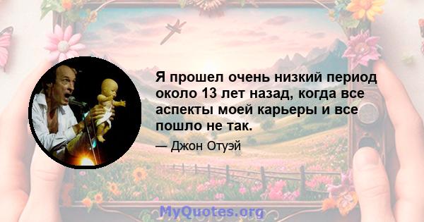 Я прошел очень низкий период около 13 лет назад, когда все аспекты моей карьеры и все пошло не так.