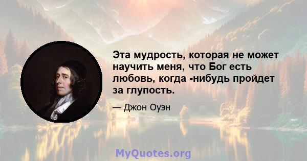 Эта мудрость, которая не может научить меня, что Бог есть любовь, когда -нибудь пройдет за глупость.