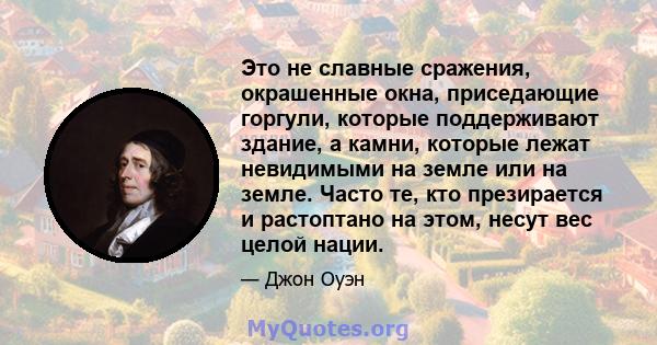 Это не славные сражения, окрашенные окна, приседающие горгули, которые поддерживают здание, а камни, которые лежат невидимыми на земле или на земле. Часто те, кто презирается и растоптано на этом, несут вес целой нации.