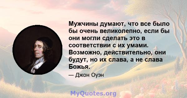 Мужчины думают, что все было бы очень великолепно, если бы они могли сделать это в соответствии с их умами. Возможно, действительно, они будут, но их слава, а не слава Божья.