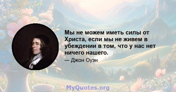 Мы не можем иметь силы от Христа, если мы не живем в убеждении в том, что у нас нет ничего нашего.