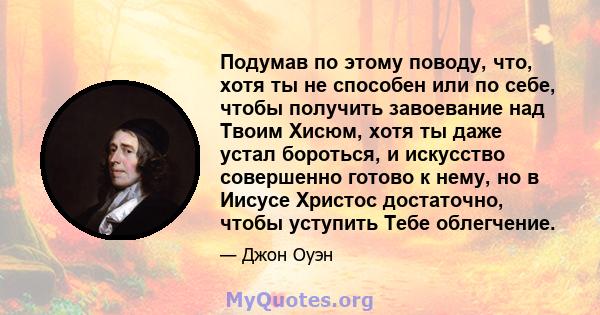 Подумав по этому поводу, что, хотя ты не способен или по себе, чтобы получить завоевание над Твоим Хисюм, хотя ты даже устал бороться, и искусство совершенно готово к нему, но в Иисусе Христос достаточно, чтобы уступить 