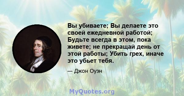 Вы убиваете; Вы делаете это своей ежедневной работой; Будьте всегда в этом, пока живете; не прекращай день от этой работы; Убить грех, иначе это убьет тебя.