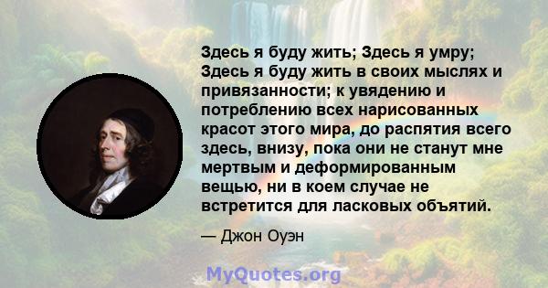 Здесь я буду жить; Здесь я умру; Здесь я буду жить в своих мыслях и привязанности; к увядению и потреблению всех нарисованных красот этого мира, до распятия всего здесь, внизу, пока они не станут мне мертвым и