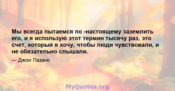 Мы всегда пытаемся по -настоящему заземлить его, и я использую этот термин тысячу раз, это счет, который я хочу, чтобы люди чувствовали, и не обязательно слышали.