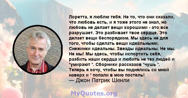 Лоретта, я люблю тебя. Не то, что они сказали, что любовь есть, и я тоже этого не знал, но любовь не делает вещи хорошими - это все разрушает. Это разбивает твое сердце. Это делает вещи беспорядком. Мы здесь не для