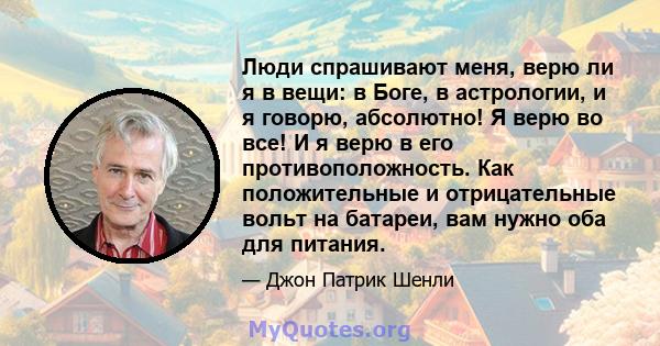 Люди спрашивают меня, верю ли я в вещи: в Боге, в астрологии, и я говорю, абсолютно! Я верю во все! И я верю в его противоположность. Как положительные и отрицательные вольт на батареи, вам нужно оба для питания.