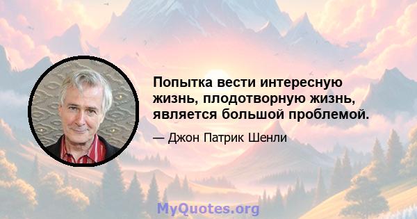 Попытка вести интересную жизнь, плодотворную жизнь, является большой проблемой.