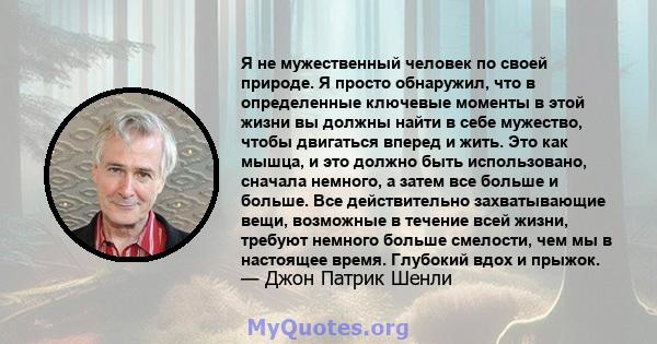 Я не мужественный человек по своей природе. Я просто обнаружил, что в определенные ключевые моменты в этой жизни вы должны найти в себе мужество, чтобы двигаться вперед и жить. Это как мышца, и это должно быть