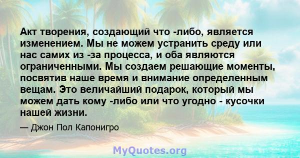 Акт творения, создающий что -либо, является изменением. Мы не можем устранить среду или нас самих из -за процесса, и оба являются ограниченными. Мы создаем решающие моменты, посвятив наше время и внимание определенным