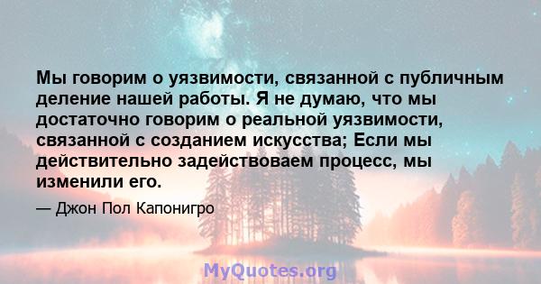 Мы говорим о уязвимости, связанной с публичным деление нашей работы. Я не думаю, что мы достаточно говорим о реальной уязвимости, связанной с созданием искусства; Если мы действительно задействоваем процесс, мы изменили 