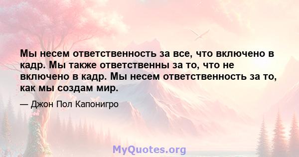 Мы несем ответственность за все, что включено в кадр. Мы также ответственны за то, что не включено в кадр. Мы несем ответственность за то, как мы создам мир.