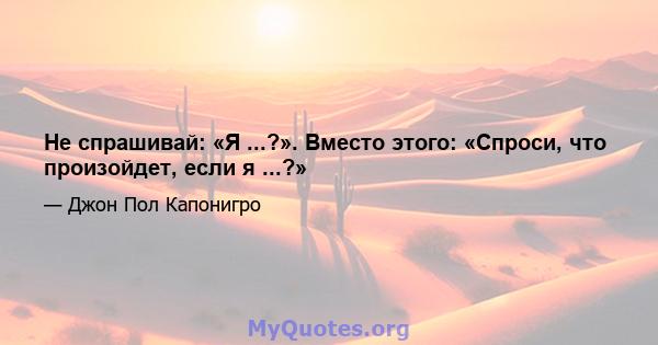 Не спрашивай: «Я ...?». Вместо этого: «Спроси, что произойдет, если я ...?»