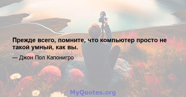 Прежде всего, помните, что компьютер просто не такой умный, как вы.