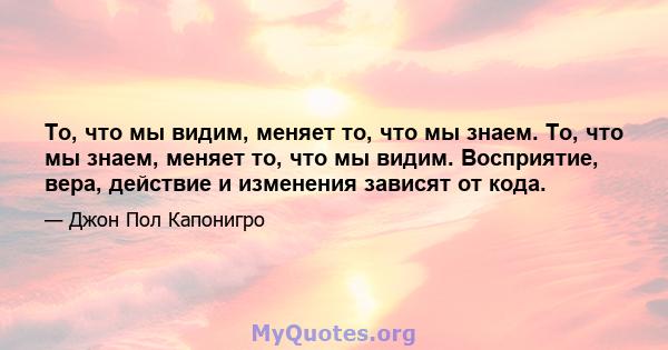 То, что мы видим, меняет то, что мы знаем. То, что мы знаем, меняет то, что мы видим. Восприятие, вера, действие и изменения зависят от кода.