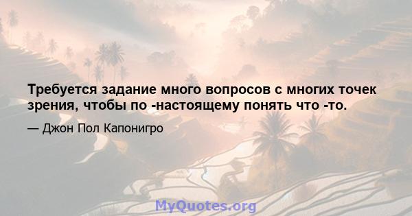 Требуется задание много вопросов с многих точек зрения, чтобы по -настоящему понять что -то.