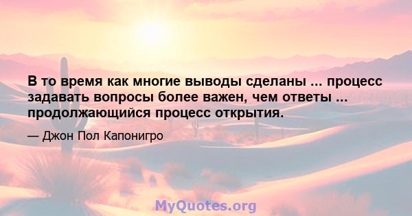 В то время как многие выводы сделаны ... процесс задавать вопросы более важен, чем ответы ... продолжающийся процесс открытия.