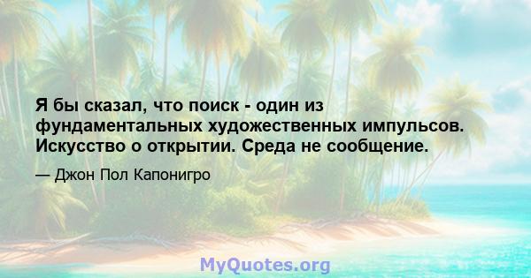 Я бы сказал, что поиск - один из фундаментальных художественных импульсов. Искусство о открытии. Среда не сообщение.