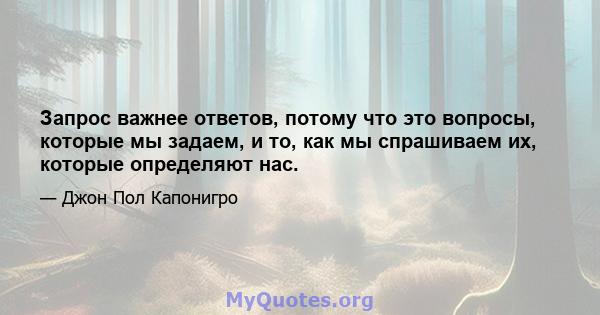 Запрос важнее ответов, потому что это вопросы, которые мы задаем, и то, как мы спрашиваем их, которые определяют нас.