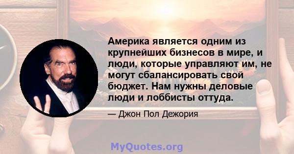 Америка является одним из крупнейших бизнесов в мире, и люди, которые управляют им, не могут сбалансировать свой бюджет. Нам нужны деловые люди и лоббисты оттуда.