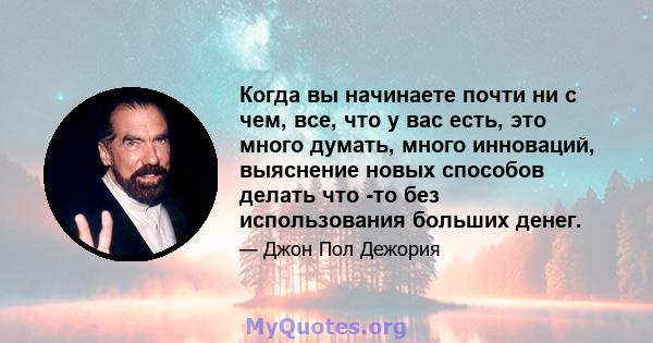 Когда вы начинаете почти ни с чем, все, что у вас есть, это много думать, много инноваций, выяснение новых способов делать что -то без использования больших денег.