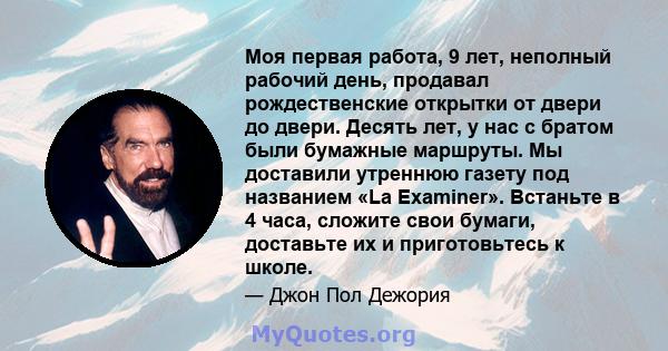 Моя первая работа, 9 лет, неполный рабочий день, продавал рождественские открытки от двери до двери. Десять лет, у нас с братом были бумажные маршруты. Мы доставили утреннюю газету под названием «La Examiner». Встаньте