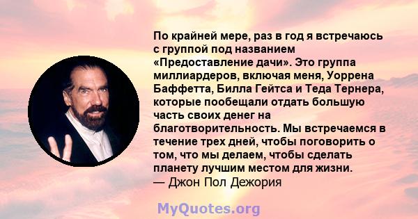 По крайней мере, раз в год я встречаюсь с группой под названием «Предоставление дачи». Это группа миллиардеров, включая меня, Уоррена Баффетта, Билла Гейтса и Теда Тернера, которые пообещали отдать большую часть своих