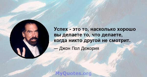 Успех - это то, насколько хорошо вы делаете то, что делаете, когда никто другой не смотрит.