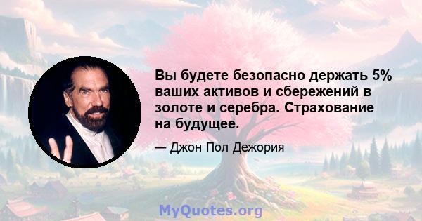 Вы будете безопасно держать 5% ваших активов и сбережений в золоте и серебра. Страхование на будущее.