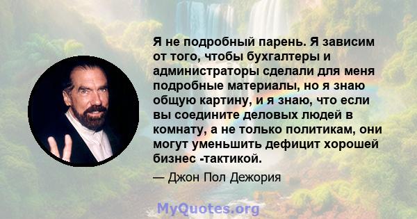 Я не подробный парень. Я зависим от того, чтобы бухгалтеры и администраторы сделали для меня подробные материалы, но я знаю общую картину, и я знаю, что если вы соедините деловых людей в комнату, а не только политикам,