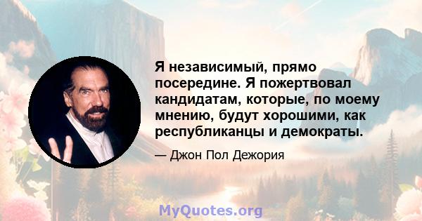 Я независимый, прямо посередине. Я пожертвовал кандидатам, которые, по моему мнению, будут хорошими, как республиканцы и демократы.