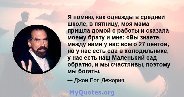 Я помню, как однажды в средней школе, в пятницу, моя мама пришла домой с работы и сказала моему брату и мне: «Вы знаете, между нами у нас всего 27 центов, но у нас есть еда в холодильнике, у нас есть наш Маленький сад