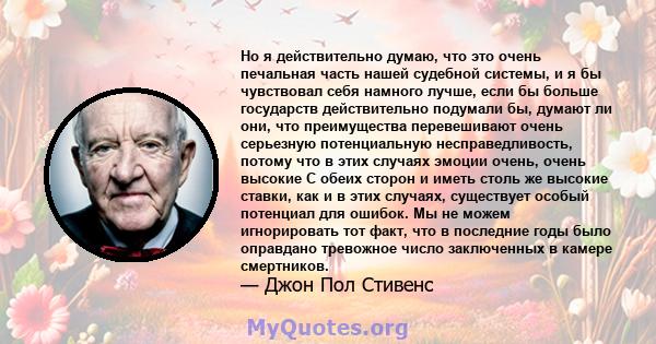 Но я действительно думаю, что это очень печальная часть нашей судебной системы, и я бы чувствовал себя намного лучше, если бы больше государств действительно подумали бы, думают ли они, что преимущества перевешивают