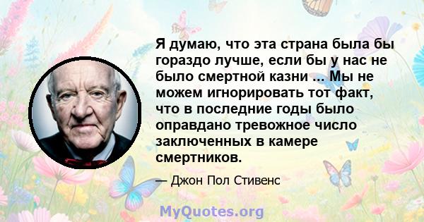 Я думаю, что эта страна была бы гораздо лучше, если бы у нас не было смертной казни ... Мы не можем игнорировать тот факт, что в последние годы было оправдано тревожное число заключенных в камере смертников.