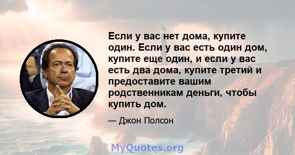 Если у вас нет дома, купите один. Если у вас есть один дом, купите еще один, и если у вас есть два дома, купите третий и предоставите вашим родственникам деньги, чтобы купить дом.