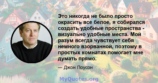 Это никогда не было просто окрасить все белое, я собирался создать удобные пространства - визуально удобные места. Мой разум всегда чувствует себя немного взорванной, поэтому в простых комнатах помогает мне думать прямо.