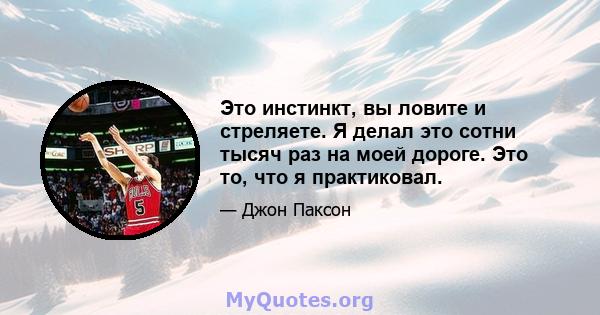 Это инстинкт, вы ловите и стреляете. Я делал это сотни тысяч раз на моей дороге. Это то, что я практиковал.