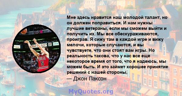 Мне здесь нравится наш молодой талант, но он должен поправиться. И нам нужны лучшие ветераны, если мы сможем выйти и получить их. Мы все обескураживаются, проиграв. Я сижу там в каждой игре и вижу мелочи, которые