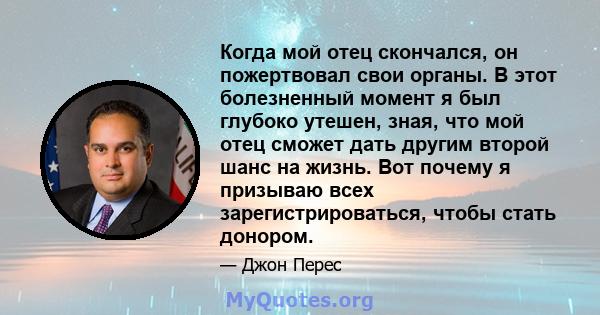 Когда мой отец скончался, он пожертвовал свои органы. В этот болезненный момент я был глубоко утешен, зная, что мой отец сможет дать другим второй шанс на жизнь. Вот почему я призываю всех зарегистрироваться, чтобы